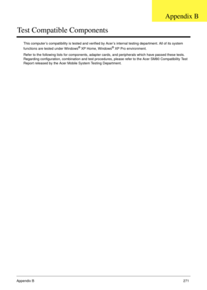 Page 281Appendix B271
Test Compatible Components
This computer’s compatibility is tested and verified by Acer’s internal testing department. All of its system 
functions are tested under Windows® XP Home, Windows® XP Pro environment. 
Refer to the following lists for components, adapter cards, and peripherals which have passed these tests. 
Regarding configuration, combination and test procedures, please refer to the Acer SM80 Compatibility Test 
Report released by the Acer Mobile System Testing Department....