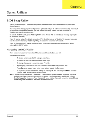 Page 45Chapter 235
System Utilities
BIOS Setup Utility
The BIOS Setup Utility is a hardware configuration program built into your computer’s BIOS (Basic Input/
Output System).
Your computer is already properly configured and optimized, and you do not need to run this utility. However, if 
you encounter configuration problems, you may need to run Setup. Please also refer to Chapter 4 
Troubleshooting when problem arises.
To activate the BIOS Utility, press F2 during POST (when “Press  to enter Setup” message is...