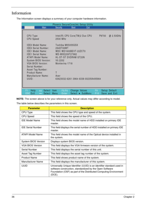 Page 4636Chapter 2
Information
The Information screen displays a summary of your computer hardware information.
NOTE: The screen above is for your reference only. Actual values may differ according to model.
The table below describes the parameters in this screen. 
ParameterDescription
CPU Type This field shows the CPU type and speed of the system.
CPU Speed This field shows the speed of the CPU.
IDE Model Name This field shows the model name of HDD installed on primary IDE 
master.
IDE Serial Number This field...