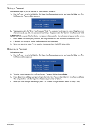 Page 49Chapter 239
Setting a Password
Follow these steps as you set the user or the supervisor password:
1.Use the ↑ and ↓ keys to highlight the Set Supervisor Password parameter and press the Enter key. The 
Set Supervisor Password box appears:
2.Type a password in the “Enter New Password” field. The password length can not exceed 8 alphanumeric 
characters (A-Z, a-z, 0-9, not case sensitive). Retype the password in the “Confirm New Password” field.
IMPORTANT:Be very careful when typing your password because...