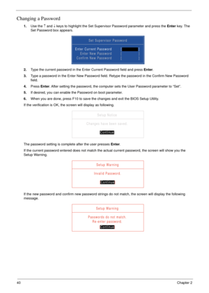 Page 5040Chapter 2
Changing a Password
1.Use the ↑ and ↓ keys to highlight the Set Supervisor Password parameter and press the Enter key. The 
Set Password box appears.
2.Type the current password in the Enter Current Password field and press Enter.
3.Type a password in the Enter New Password field. Retype the password in the Confirm New Password 
field.
4.Press Enter. After setting the password, the computer sets the User Password parameter to “Set”.
5.If desired, you can enable the Password on boot...