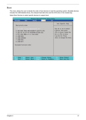 Page 51Chapter 241
Boot
This menu allows the user to decide the order of boot devices to load the operating system. Bootable devices 
includes the USB diskette drives, the onboard hard disk drive and the DVD drive in the module bay.
Select Boot Devices to select specific devices to support boot.
Item Specific Help
Use < > or < > to select
a device, then press
 to move it down the
list, or  to move
it up the list. Press
 to escape the menu
F1
ESCHelp
ExitSelect Item
Select Menu
Change Values
Select SubMenu...