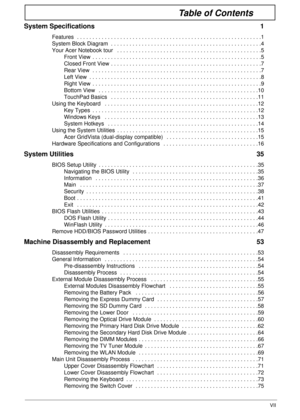 Page 7VII
Table of Contents
System Specifications  1
Features  . . . . . . . . . . . . . . . . . . . . . . . . . . . . . . . . . . . . . . . . . . . . . . . . . . . . . . . . . . . .1
System Block Diagram  . . . . . . . . . . . . . . . . . . . . . . . . . . . . . . . . . . . . . . . . . . . . . . . . .4
Your Acer Notebook tour   . . . . . . . . . . . . . . . . . . . . . . . . . . . . . . . . . . . . . . . . . . . . . . .5
Front View  . . . . . . . . . . . . . . . . . . . . . . . . . . . . . . . . . . . . . . ....