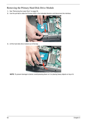 Page 7262Chapter 3
Removing the Primary Hard Disk Drive Module
1.See “Removing the Lower Door” on page 59.
2.Use the pull-tab to slide the Primary HDD in the indicated direction and disconnect the interface. 
3.Lift the hard disk drive module out of the bay.
NOTE: To prevent damage to device, avoid pressing down on it or placing heavy objects on top of it.  