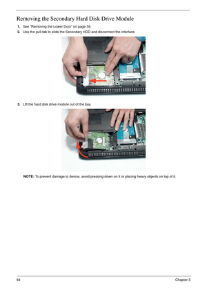 Page 7464Chapter 3
Removing the Secondary Hard Disk Drive Module
1.See “Removing the Lower Door” on page 59.
2.Use the pull-tab to slide the Secondary HDD and disconnect the interface. 
3.Lift the hard disk drive module out of the bay.
NOTE: To prevent damage to device, avoid pressing down on it or placing heavy objects on top of it.  