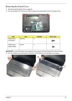 Page 85Chapter 375
Removing the Switch Cover
1.See “Removing the Battery Pack” on page 56.
2.Turn the computer over. Remove the thirteen screws securing the Switch Cover to the Upper Cover.
IMPORTANT: Do not lift the Switch Cover away from the computer; the Power Board FFC is still connected.
3.Turn the computer over and open the LCD Panel. Lift the Switch Cover, rear edge first, as shown.
StepSizeQuantityScrew Type
Switch Cover
(red callout)M2.5*6.5 9
Switch Cover
(green callout)M2.5*4 4 