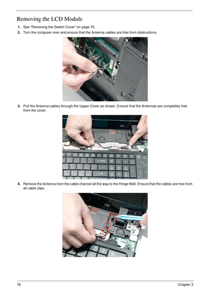 Page 8878Chapter 3
Removing the LCD Module
1.See “Removing the Switch Cover” on page 75.
2.Turn the computer over and ensure that the Antenna cables are free from obstructions.
3.Pull the Antenna cables through the Upper Cover as shown. Ensure that the Antennas are completely free 
from the cover.
4.Remove the Antenna from the cable channel all the way to the Hinge Well. Ensure that the cables are free from 
all cable clips. 