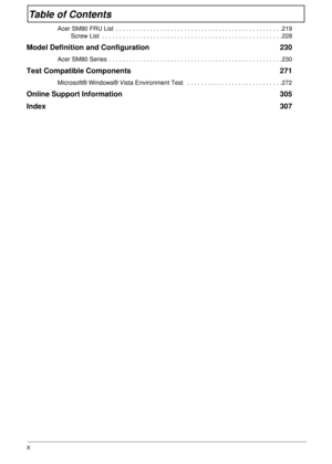 Page 10X
Table of Contents
Acer SM80 FRU List  . . . . . . . . . . . . . . . . . . . . . . . . . . . . . . . . . . . . . . . . . . . . . . . . .219
Screw List  . . . . . . . . . . . . . . . . . . . . . . . . . . . . . . . . . . . . . . . . . . . . . . . . . . . . .228
Model Definition and Configuration  230
Acer SM80 Series  . . . . . . . . . . . . . . . . . . . . . . . . . . . . . . . . . . . . . . . . . . . . . . . . . . .230
Test Compatible Components  271
Microsoft® Windows® Vista Environment Test   . . . ....