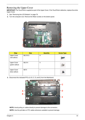 Page 91Chapter 381
Removing the Upper Cover
IMPORTANT: The TouchPad is supplied as part of the Upper Cover. If the TouchPad is defective, replace the entire 
Upper Cover.
1.See “Removing the LCD Module” on page 78.
2.Turn the computer over. Remove the fifteen screws on the bottom panel.
 
3.Disconnect the indicated FFCs (A, B, C, D, and E) from the Mainboard.
NOTE: Avoid pulling on cables directly to prevent damage to the connectors.
NOTE: Use the pull-tabs on FFC cables whenever available to prevent damage....