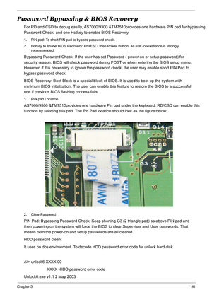 Page 108
Chapter 598
Password Bypassing & BIOS Recovery
For RD and CSD to debug easilly, AS7000/9300 &TM7510provides one hardware  PIN pad for bypassing 
Password Check, and one Hotkey to enable BIOS Recovery.
1.PIN pad: To short PIN pad to bypass password check.
2. Hotkey to enabe BIOS Recovery: Fn+ESC, then  Power Button, AC+DC coexistence is strongly 
recommended.
Bypassing Password Check: If the user has set Password ( power-on or setup password) for 
security reason, BIOS will check password duri ng POST or...