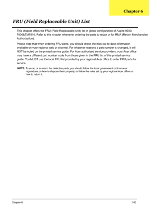 Page 110
Chapter 6100
This chapter offers the FRU (Field Replaceable Unit) list in global configuration of Aspire 9300/ 
7000
&TM7510. Refer to this chapter whenever ordering the parts to repair or for RMA (Return Merchandise 

Authorization).
Please note that when ordering FRU parts, yo u should check the most up-to-date information 
available on your regional web or channel. For what ever reasons a part number is changed, it will 
NOT be noted on the printed service guide. For Acer  authorized service...
