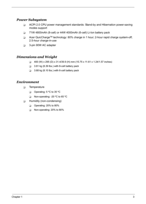 Page 12
Chapter 13
Power Subsystem
TACPI 2.0 CPU power management standards: Stand-by and Hibernation power-saving 
modes support
T71W 4800mAh (8-cell) or 44W 4000mAh (6-cell) Li-Ion battery pack
TAcer QuicChargeTM technology: 80% charge in 1 hour; 2-hour rapid charge system-off; 
2.5-hour charge-in-use
T3-pin 90W AC adapter
Dimensions and Weight
T400 (W) x 295 (D) x 31.4/39.9 (H) mm (15.75 x 11.61 x 1.24/1.57 inches)
T3.81 kg (8.39 lbs.) with 8-cell battery pack
T3.68 kg (8.10 lbs.) with 6-cell battery pack...