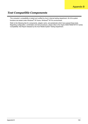 Page 134
Appendix B124
This computer’s compatibility is tested and verified  by Acer’s internal testing department. All of its system 
functions are tested under Windows® XP Home, Windows® XP Pro environment. 
Refer to the following lists for components, adapter ca rds, and peripherals which have passed these tests. 
Regarding configuration, combination and test proce dures, please refer to the Aspire 9300/7000&TM7510 series 
Compatibility Test Report released by the  Acer Mobile System Testing Department.
Test...