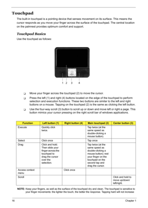 Page 25
16Chapter 1
Touchpad
The built-in touchpad is a pointing device that senses movement on its surface. This means the 
cursor responds as you move your finger across  the surface of the touchpad. The central location 
on the palmrest provides optimum comfort and support.
Touchpad Basics
Use the touchpad as follows:
TMove your finger across the touchpad (2) to move the cursor.
TPress the left (1) and right (4) buttons loca ted on the edge of the touchpad to perform 
selection and execution functions. These...