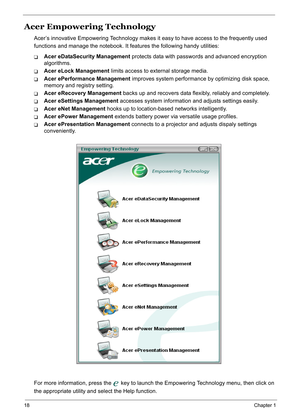 Page 27
18Chapter 1
Acer Empowering Technology
Acer’s innovative Empowering Technology makes it easy to have access to the frequently used 
functions and manage the no tebook. It features the following handy utilities:
TAcer eDataSecurity Management  protects data with passwords and advanced encryption 
algorithms.
TAcer eLock Management  limits access to external storage media.
TAcer ePerformance Management  improves system performance by optimizing disk space, 
memory and registry setting.
TAcer eRecovery...