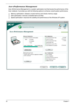 Page 31
22Chapter 1
Acer ePerformance Management
Acer ePerformance Management is a system optimization tool that boosts the performance of the 
Acer notebook. It provides you with the followin g options to enhance overall system performance:
TMemory optimization: releases unused memory and checks memory usage.
TDisk optimization: removes unneeded items and files.
TSpeed optimization: improves the usability and performance  of the Windows XP system. 