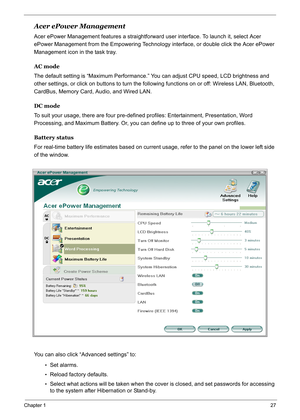 Page 36
Chapter 127
Acer ePower Management
Acer ePower Management features a straightforward user interface. To launch it, select Acer 
ePower Management from the Empowering Technology  interface, or double click the Acer ePower 
Management icon in the task tray.
AC mode
The default setting is “Maximum Performance.”  You can adjust CPU speed, LCD brightness and 
other settings, or click on buttons to turn the following functions on or off: Wireless LAN, Bluetooth, 
CardBus, Memory Card, Audio, and Wired LAN.
DC...