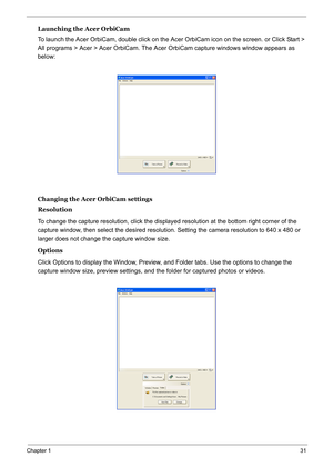 Page 40
Chapter 131
Launching the Acer OrbiCam
To launch the Acer OrbiCam, double click on the Acer OrbiCam icon on the screen. or Click Start > 
All programs > Acer > Acer OrbiCam. The Acer  OrbiCam capture windows window appears as 
below: 
Changing the Acer OrbiCam settings
Resolution
To change the capture resolution, click the displaye d resolution at the bottom right corner of the 
capture window, then select the desired resolution. Setting the camera resolution to 640 x 480 or 
larger does not change the...