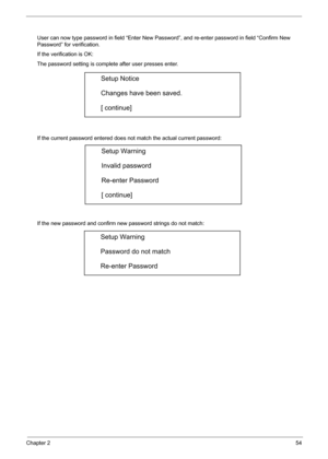 Page 63
Chapter 254
User can now type password in field “Enter New Password”, and re-enter password in field “Confirm New 
Password” for verification. 
If the verification is OK: 
The password setting is complete after user presses enter. 
If the current password entered does not match the actual current password: 
If the new password and confirm new  password strings do not match: 
Setup Notice 
Changes have been saved. 
[ continue] 
Setup Warning 
Invalid password 
Re-enter Password 
[ continue] 
Setup...