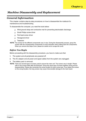 Page 66
Chapter 357
General Information
This chapter contains step-by-step procedures on how to disassemble the notebook for 
maintenance and troubleshooting.
To disassemble the computer, you need the tools below:
TWrist ground strap and conductive ma t for preventing electrostatic discharge
TSmall Philips screw driver
TFlat head screw driver
THexagonal driver
TTw e e z e r s
NOTE: The screws for the different components vary in size. During the disassembly process, group the 
screws with the corresponding...