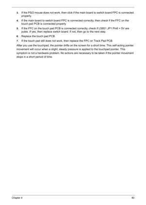 Page 90
Chapter 480
3.If the PS/2 mouse does not work, then click if the main board to switch board FPC is connected 
properly.
4.If the main board to switch board FPC is con nected correctly, then check if the FFC on the 
touch pad PCB is connected properly.
5.If the FFC on the touch pad PCB is connected co rrectly, check if LS851 JP1 Pin6 = 5V are 
pules. If yes, then replace switch board . If not, then go to the next step.
6.Replace the touch pad PCB.
7.If the touch pad still does not work, then replace the...