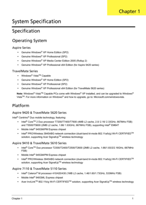 Page 11Chapter 11
Specification
Operating System
Aspire Series
•Genuine Windows® XP Home Edition (SP2)
•Genuine Windows
® XP Professional (SP2)
•Genuine Windows
® XP Media Center Edition 2005 (Rollup 2)
•Genuine Windows
® XP Professional x64 Edition (for Aspire 9420 series)
TravelMate Series
•Windows® VistaTM Capable
•Genuine Windows
® XP Home Edition (SP2)
•Genuine Windows
® XP Professional (SP2)
•Genuine Windows
® XP Professional x64 Edition (for TravelMate 5620 series)
Note: Windows
® VistaTM Capable PCs...