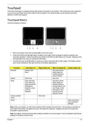 Page 25Chapter 115
Touchpad
The built-in touchpad is a pointing device that senses movement on its surface. This means the cursor responds 
as you move your finger across the surface of the touchpad. The central location on the palmrest provides 
optimum comfort and support.
Touchpad Basics
Use the touchpad as follows:
•Move your finger across the touchpad (2) to move the cursor.
•Press the left (1) and right (4) buttons located on the edge of the touchpad to perform selection and 
execution functions. These...