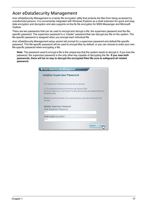 Page 27Chapter 117
Acer eDataSecurity Management
Acer eDataSecurity Management is a handy file encryption utility that protects the files from being accessed by 
unauthorized persons. It is conveniently integrated with Windows Explorer as a shell extension for quick and easy 
data encryption and decryption and also supports on-the-fly file encryption for MSN Messenger and Microsoft 
Outlook.
There are two passwords that can be used to encrypt and decrypt a file: the supervisor password and the file-
specific...