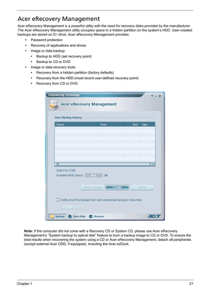 Page 31Chapter 121
Acer eRecovery Management
Acer eRecovery Management is a powerful utility with the need for recovery disks provided by the manufacturer. 
The Acer eRecovery Management utility occupies space in a hidden partition on the system’s HDD. User-created 
backups are stored on D: drive. Acer eRecovery Management provides:
•Password protection
•Recovery of applications and drives
•Image or data backup:
•Backup to HDD (set recovery point)
•Backup to CD or DVD
•Image or data recovery tools:
•Recovery...