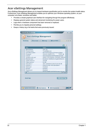 Page 3222Chapter 1
Acer eSettings Management
Acer eSettings Management allows you to inspect hardware specification and to monitor the system health status. 
Furthermore, Acer eSettings Management enables you to optimize your Windows operating system, so your 
computer runs faster, smoother and better.
•Provides a simple graphical user interface for navigating through the program effortlessly.
•Displays general system status and advanced monitoring for power users.
•Logs when a hardware component has been...