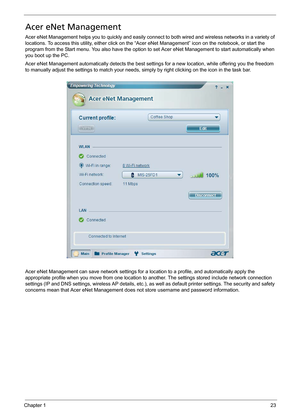 Page 33Chapter 123
Acer eNet Management
Acer eNet Management helps you to quickly and easily connect to both wired and wireless networks in a variety of 
locations. To access this utility, either click on the “Acer eNet Management” icon on the notebook, or start the 
program from the Start menu. You also have the option to set Acer eNet Management to start automatically when 
you boot up the PC.
Acer eNet Management automatically detects the best settings for a new location, while offering you the freedom 
to...