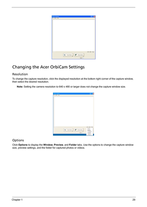 Page 39Chapter 129
Changing the Acer OrbiCam Settings
Resolution
To change the capture resolution, click the displayed resolution at the bottom right corner of the capture window, 
then select the desired resolution. 
Note: Setting the camera resolution to 640 x 480 or larger does not change the capture window size.
Options
Click Options to display the Window, Preview, and Folder tabs. Use the options to change the capture window 
size, preview settings, and the folder for captured photos or videos. 