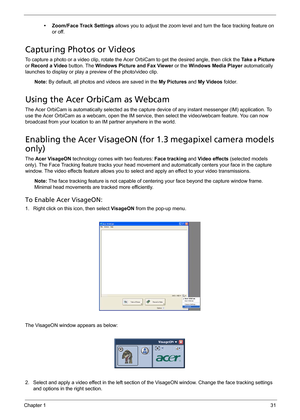 Page 41Chapter 131
• Zoom/Face Track Settings allows you to adjust the zoom level and turn the face tracking feature on 
or off.
Capturing Photos or Videos
To capture a photo or a video clip, rotate the Acer OrbiCam to get the desired angle, then click the Take a Picture 
or Record a Video button. The Windows Picture and Fax Viewer or the Windows Media Player automatically 
launches to display or play a preview of the photo/video clip.
Note: By default, all photos and videos are saved in the My Pictures and My...