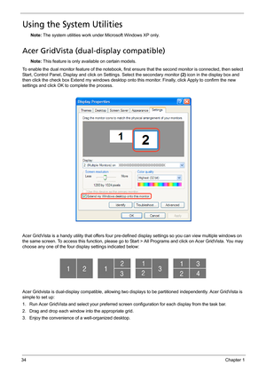 Page 4434Chapter 1
Using the System Utilities
Note: The system utilities work under Microsoft Windows XP only.
Acer GridVista (dual-display compatible)
Note: This feature is only available on certain models.
To enable the dual monitor feature of the notebook, first ensure that the second monitor is connected, then select 
Start, Control Panel, Display and click on Settings. Select the secondary monitor (2) icon in the display box and 
then click the check box Extend my windows desktop onto this monitor....