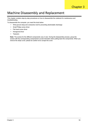 Page 64Chapter 354
This chapter contains step-by-step procedures on how to disassemble the notebook for maintenance and 
troubleshooting.
To disassemble the computer, you need the tools below:
•Wrist ground strap and conductive mat for preventing electrostatic discharge
•Small Philips screw driver
•Flat head screw driver
•Hexagonal driver
•Tw e e z e r s
Note: The screws for the different components vary in size. During the disassembly process, group the 
screws with the corresponding components to avoid...