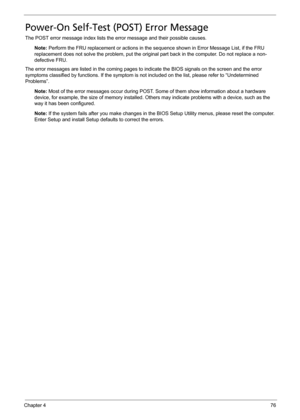 Page 86Chapter 476
Power-On Self-Test (POST) Error Message
The POST error message index lists the error message and their possible causes.
Note: Perform the FRU replacement or actions in the sequence shown in Error Message List, if the FRU 
replacement does not solve the problem, put the original part back in the computer. Do not replace a non-
defective FRU.
The error messages are listed in the coming pages to indicate the BIOS signals on the screen and the error 
symptoms classified by functions. If the...