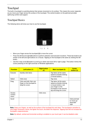 Page 13Chapter 113
Touchpad
The built-in touchpad is a pointing device that senses movement on its surface. This means the cursor responds 
as you move your finger across the surface of the touchpad. The central location on the palmrest provides 
optimumg comfort and support.
Touchpad Basics
The following items will show you how to use the touchpad.
•Move your finger across the touchpad (2) to move the cursor.
•Press the left (1) and right (4) buttons to perform selection and execution functions. These two...
