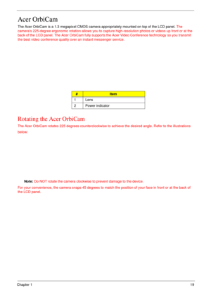 Page 19Chapter 119
Acer OrbiCam
The Acer OrbiCam is a 1.3 megapixel CMOS camera appropriately mounted on top of the LCD panel. The 
camera’s 225-degree ergonomic rotation allows you to capture high-resolution photos or videos up front or at the 
back of the LCD panel. The Acer OrbiCam fully supports the Acer Video Conference technology so you transmit 
the best video conference quality over an instant messenger service.
Rotating the Acer OrbiCam
The Acer OrbiCam rotates 225 degrees counterclockwise to achieve...