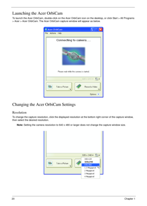 Page 2020Chapter 1
Launching the Acer OrbiCam
To launch the Acer OrbiCam, double-click on the Acer OrbiCam icon on the desktop, or click Start > All Programs 
> Acer > Acer OrbiCam. The Acer OrbiCam capture window will appear as below.
Changing the Acer OrbiCam Settings
Resolution
To change the capture resolution, click the displayed resolution at the bottom right corner of the capture window, 
then select the desired resolution. 
Note: Setting the camera resolution to 640 x 480 or larger does not change the...