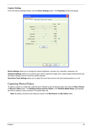 Page 23Chapter 123
Capture Settings
From the Camera Settings window, click the Driver Settings button. The Properties window will appear.
Device Settings allows you to change the camera brightness, contrast, hue, saturation, sharpness, etc.
Advanced Settings allows you to achieve gain control, implement image mirror, select image enhancements and 
anti-flicker settings, and turn on/off the camera indicator.
Zoom/Face Track Settings allows you to adjust the zoom level and turn the face tracking feature on or...
