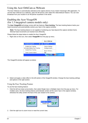 Page 2424Chapter 1
Using the Acer OrbiCam as Webcam
The Acer OrbiCam is automatically selected as the capture device of any instant messenger (IM) application. To 
use the Acer OrbiCam as a webcam, open the IM service, then select the video/webcam feature. You can now 
broadcast from your location to an IM partner anywhere in the world.
Enabling the Acer VisageON
(for 1.3 megapixel camera models only)
The Acer VisageON technology comes with two features: Face tracking. The face tracking feature tracks your...