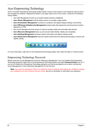 Page 2626Chapter 1
Acer Empowering Technology
Acer’s innovative Empowering Technology toolbar makes it easy to have access to the frequently used functions 
and manage the notebook. Displayed by default in the upper-right corner of the screen, it features the following 
handy utilities:
•Acer eNet Management hooks up to location-based networks intelligently.
• Acer ePower Management extends battery power via versatile usage profiles.
• Acer ePresentation Management connects to a projector and adjusts dispaly...