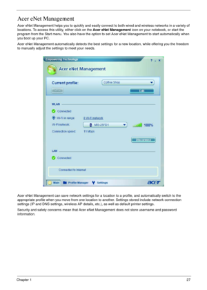 Page 27Chapter 127
Acer eNet Management
Acer eNet Management helps you to quickly and easily connect to both wired and wireless networks in a variety of 
locations. To access this utility, either click on the Acer eNet Management icon on your notebook, or start the 
program from the Start menu. You also have the option to set Acer eNet Management to start automatically when 
you boot up your PC.
Acer eNet Management automatically detects the best settings for a new location, while offering you the freedom 
to...