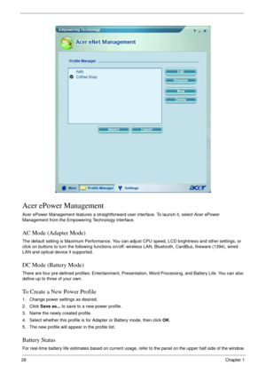 Page 2828Chapter 1
Acer ePower Management
Acer ePower Management features a straightforward user interface. To launch it, select Acer ePower 
Management from the Empowering Technology interface.
AC Mode (Adapter Mode)
The default setting is Maximum Performance. You can adjust CPU speed, LCD brightness and other settings, or 
click on buttons to turn the following functions on/off: wireless LAN, Bluetooth, CardBus, fireware (1394), wired 
LAN and optical device if supported.
DC Mode (Battery Mode)
There are four...