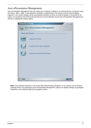 Page 31Chapter 131
Acer ePresentation Management
Acer ePresentation Management lets you project your computer’s display to an external device or projector using 
the hotkey:  + . If auto-detection hardware is implemented in the system and the external display 
supports it, your system display will be automatically switched out when an external display is connected to the 
system. For projectors and external devices that are not auto-detected, launch Acer ePresentation Management to 
choose an appropriate...