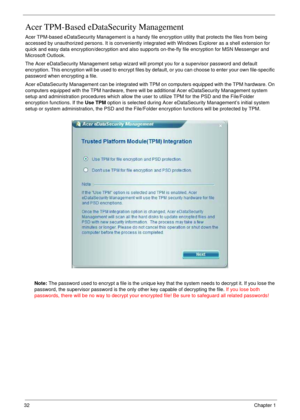 Page 3232Chapter 1
Acer TPM-Based eDataSecurity Management
Acer TPM-based eDataSecurity Management is a handy file encryption utility that protects the files from being 
accessed by unauthorized persons. It is conveniently integrated with Windows Explorer as a shell extension for 
quick and easy data encryption/decryption and also supports on-the-fly file encryption for MSN Messenger and 
Microsoft Outlook.
The Acer eDataSecurity Management setup wizard will prompt you for a supervisor password and default...