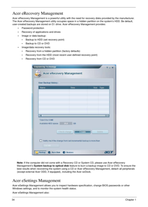 Page 3434Chapter 1
Acer eRecovery Management
Acer eRecovery Management is a powerful utility with the need for recovery disks provided by the manufacturer. 
The Acer eRecovery Management utility occupies space in a hidden partition on the system’s HDD. Be default, 
user-created backups are stored on D: drive. Acer eRecovery Management provides:
•Password protection
•Recovery of applications and drives
•Image or data backup:
•Backup to HDD (set recovery point)
•Backup to CD or DVD
•Image/data recovery tools:...
