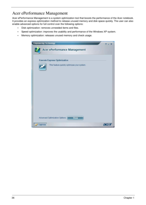 Page 3636Chapter 1
Acer ePerformance Management
Acer ePerformance Management is a system optimization tool that boosts the performance of the Acer notebook. 
It provides an express optimization method to release unused memory and disk space quickly. The user can also 
enable advanced options for full control over the following options:
•Disk optimization: removes unneeded items and files.
•Speed optimization: improves the usability and performance of the Windows XP system.
•Memory optimization: releases unused...