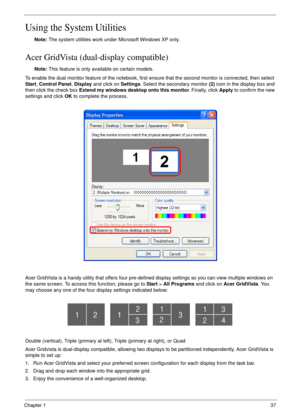 Page 37Chapter 137
Using the System Utilities
Note: The system utilities work under Microsoft Windows XP only.
Acer GridVista (dual-display compatible)
Note: This feature is only available on certain models.
To enable the dual monitor feature of the notebook, first ensure that the second monitor is connected, then select 
Start, Control Panel, Display and click on Settings. Select the secondary monitor (2) icon in the display box and 
then click the check box Extend my windows desktop onto this monitor....