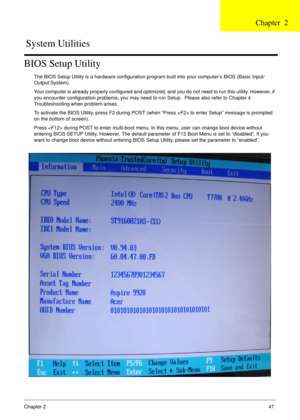 Page 47Chapter 247
BIOS Setup Utility
The BIOS Setup Utility is a hardware configuration program built into your computer’s BIOS (Basic Input/
Output System).
Your computer is already properly configured and optimized, and you do not need to run this utility. However, if 
you encounter configuration problems, you may need to run Setup.  Please also refer to Chapter 4 
Troubleshooting when problem arises.
To activate the BIOS Utility, press F2 during POST (when “Press  to enter Setup” message is prompted 
on the...